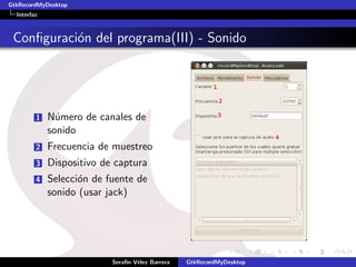 GtkRecordMyDesktop
  Interfaz



 Conﬁguraci´n del programa(III) - Sonido
           o




         1   N´mero de canales de
               u
             sonido
         2   Frecuencia de muestreo
         3   Dispositivo de captura
         4   Selecci´n de fuente de
                    o
             sonido (usar jack)




                           Seraf´ V´lez Barrera
                                ın e              GtkRecordMyDesktop
 