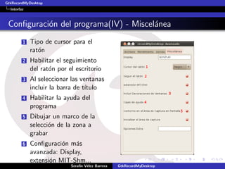 GtkRecordMyDesktop
  Interfaz



 Conﬁguraci´n del programa(IV) - Miscel´nea
           o                           a
         1   Tipo de cursor para el
             rat´n
                o
         2   Habilitar el seguimiento
             del rat´n por el escritorio
                    o
         3   Al seleccionar las ventanas
             incluir la barra de t´
                                  ıtulo
         4   Habilitar la ayuda del
             programa
         5   Dibujar un marco de la
             selecci´n de la zona a
                    o
             grabar
         6   Conﬁguraci´n m´s
                        o    a
             avanzada: Display,
             extensi´n MIT-Shm...
                    o
                            Seraf´ V´lez Barrera
                                 ın e              GtkRecordMyDesktop
 