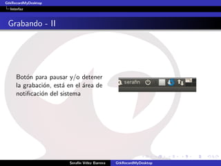 GtkRecordMyDesktop
  Interfaz



 Grabando - II




     Bot´n para pausar y/o detener
         o
     la grabaci´n, est´ en el ´rea de
               o      a       a
     notiﬁcaci´n del sistema
              o




                        Seraf´ V´lez Barrera
                             ın e              GtkRecordMyDesktop
 