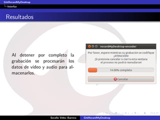 GtkRecordMyDesktop
  Interfaz



 Resultados




     Al detener por completo la
     grabaci´n se procesar´n los
            o               a
     datos de v´
               ıdeo y audio para al-
     macenarlos.




                        Seraf´ V´lez Barrera
                             ın e              GtkRecordMyDesktop
 