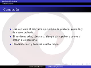 GtkRecordMyDesktop
  Conclusiones



 Conclusi´n
         o




             Una vez visto el programa es cuesti´n de probarlo, probarlo y
                                                o
             de nuevo probarlo.
             Si no tienes prisa, t´mate tu tiempo para grabar y vuelve a
                                  o
             grabar si es necesario.
             Planif´
                   ıcate bien y todo ir´ mucho mejor.
                                       a




                           Seraf´ V´lez Barrera
                                ın e              GtkRecordMyDesktop
 