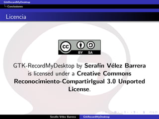 GtkRecordMyDesktop
  Conclusiones



 Licencia




      GTK-RecordMyDesktop by Seraf´ V´lez Barrera
                                      ın e
          is licensed under a Creative Commons
      Reconocimiento-CompartirIgual 3.0 Unported
                          License.



                     Seraf´ V´lez Barrera
                          ın e              GtkRecordMyDesktop
 