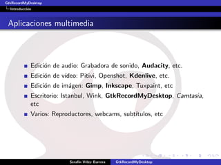 GtkRecordMyDesktop
  Introducci´n
            o



 Aplicaciones multimedia



             Edici´n de audio: Grabadora de sonido, Audacity, etc.
                  o
             Edici´n de v´
                  o      ıdeo: Pitivi, Openshot, Kdenlive, etc.
             Edici´n de im´gen: Gimp, Inkscape, Tuxpaint, etc
                  o       a
             Escritorio: Istanbul, Wink, GtkRecordMyDesktop, Camtasia,
             etc
             Varios: Reproductores, webcams, subt´
                                                 ıtulos, etc




                           Seraf´ V´lez Barrera
                                ın e              GtkRecordMyDesktop
 