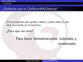 GtkRecordMyDesktop
  Introducci´n
            o



 ¿Entonces qu´ es GtkRecordMyDesktop?
             e


      Es un programa para grabar v´  ıdeos y audio sobre lo que
      est´ ocurriendo en el escritorio.
         a

      ¿Para que me sirve?

                     Para hacer demostraciones, tutoriales y
                                               screencasts.



                           Seraf´ V´lez Barrera
                                ın e              GtkRecordMyDesktop
 