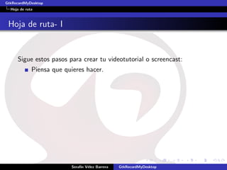 GtkRecordMyDesktop
  Hoja de ruta



 Hoja de ruta- I


     Sigue estos pasos para crear tu videotutorial o screencast:
             Piensa que quieres hacer.




                          Seraf´ V´lez Barrera
                               ın e              GtkRecordMyDesktop
 
