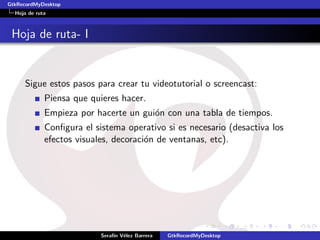 GtkRecordMyDesktop
  Hoja de ruta



 Hoja de ruta- I


     Sigue estos pasos para crear tu videotutorial o screencast:
             Piensa que quieres hacer.
             Empieza por hacerte un gui´n con una tabla de tiempos.
                                       o
             Conﬁgura el sistema operativo si es necesario (desactiva los
             efectos visuales, decoraci´n de ventanas, etc).
                                       o




                           Seraf´ V´lez Barrera
                                ın e              GtkRecordMyDesktop
 