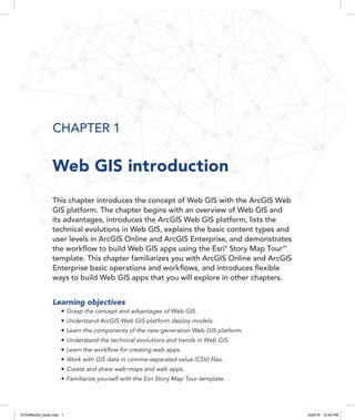 CHAPTER 1
Web GIS introduction
This chapter introduces the concept of Web GIS with the ArcGIS Web
GIS platform. The chapter begins with an overview of Web GIS and
its advantages, introduces the ArcGIS Web GIS platform, lists the
technical evolutions in Web GIS, explains the basic content types and
user levels in ArcGIS Online and ArcGIS Enterprise, and demonstrates
the workflow to build Web GIS apps using the Esri®
Story Map Tour 
SM
template. This chapter familiarizes you with ArcGIS Online and ArcGIS
Enterprise basic operations and workflows, and introduces flexible
ways to build Web GIS apps that you will explore in other chapters.
Learning objectives
•	Grasp the concept and advantages of Web GIS.
•	Understand ArcGIS Web GIS platform deploy models.
•	Learn the components of the new-generation Web GIS platform.
•	Understand the technical evolutions and trends in Web GIS.
•	Learn the workflow for creating web apps.
•	Work with GIS data in comma-separated value (CSV) files.
•	Create and share web maps and web apps.
•	Familiarize yourself with the Esri Story Map Tour template.
GTKWeb3rd_book.indb 1 4/24/18 12:43 PM
 