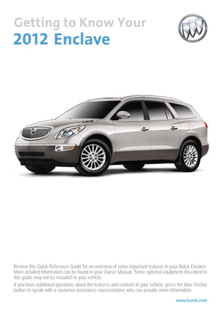 Review this Quick Reference Guide for an overview of some important features in your Buick Enclave.
More detailed information can be found in your Owner Manual. Some optional equipment described in
this guide may not be included in your vehicle.
If you have additional questions about the features and controls in your vehicle, press the blue OnStar
button to speak with a customer assistance representative who can provide more information.
                                                                                      www.buick.com
 