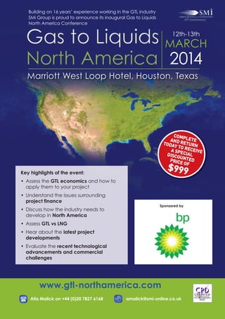 $999

COM
AND RPLETE
ET
TODA
Y TO R URN
ECEIV
A SP
E
DISCO ECIAL
UNTE
D
PRICE
OF

Building on 16 years’ experience working in the GTL industry
SMi Group is proud to announce its inaugural Gas to Liquids
North America Conference

12th-13th

MARCH

2014

Marriott West Loop Hotel, Houston, Texas

Key highlights of the event:

• Assess the GTL economics and how to
apply them to your project

• Understand the issues surrounding
project finance

• Discuss how the industry needs to
develop in North America

Sponsored by

• Assess GTL vs LNG

• Hear about the latest project
developments

• Evaluate the recent technological
advancements and commercial
challenges

www.gtl-northamerica.com

Alia Malick on +44 (0)20 7827 6168

amalick@smi-online.co.uk

 