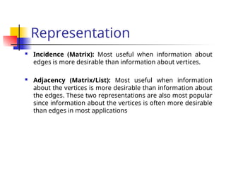 Representation
 Incidence (Matrix): Most useful when information about
edges is more desirable than information about vertices.
 Adjacency (Matrix/List): Most useful when information
about the vertices is more desirable than information about
the edges. These two representations are also most popular
since information about the vertices is often more desirable
than edges in most applications
 