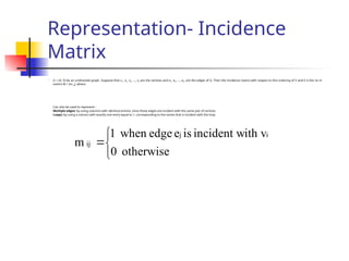 Representation- Incidence
Matrix

G = (V, E) be an undirected graph. Suppose that v1, v2, v3, …, vn are the vertices and e1, e2, …, em are the edges of G. Then the incidence matrix with respect to this ordering of V and E is the nx m
matrix M = [m ij], where
Can also be used to represent :
Multiple edges: by using columns with identical entries, since these edges are incident with the same pair of vertices
Loops: by using a column with exactly one entry equal to 1, corresponding to the vertex that is incident with the loop




otherwise
0
ith v
incident w
is
e
edge
when
1
m
i
j
ij
 
