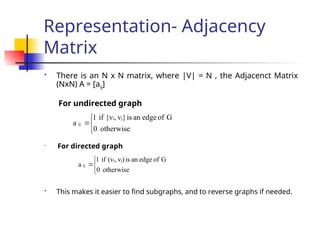Representation- Adjacency
Matrix
 There is an N x N matrix, where |V| = N , the Adjacenct Matrix
(NxN) A = [aij]
For undirected graph

For directed graph
 This makes it easier to find subgraphs, and to reverse graphs if needed.




otherwise
0
G
of
edge
an
is
)
v
,
(v
if
1
a
j
i
ij




otherwise
0
G
of
edge
an
is
}
v
,
{v
if
1
a
j
i
ij
 