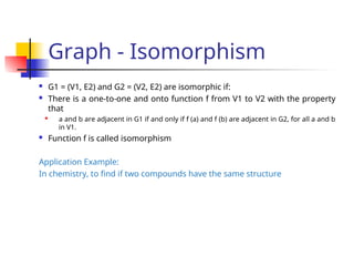 Graph - Isomorphism
 G1 = (V1, E2) and G2 = (V2, E2) are isomorphic if:
 There is a one-to-one and onto function f from V1 to V2 with the property
that

a and b are adjacent in G1 if and only if f (a) and f (b) are adjacent in G2, for all a and b
in V1.
 Function f is called isomorphism
Application Example:
In chemistry, to find if two compounds have the same structure
 