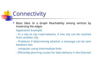 Connectivity
 Basic Idea: In a Graph Reachability among vertices by
traversing the edges
Application Example:
- In a city to city road-network, if one city can be reached
from another city.
- Problems if determining whether a message can be sent
between two
computer using intermediate links
- Efficiently planning routes for data delivery in the Internet
 