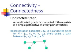 Connectivity –
Connectedness
Undirected Graph
An undirected graph is connected if there exists
is a simple path between every pair of vertices
Representation Example: G (V, E) is connected since
for V = {v1, v2, v3, v4, v5}, there exists a path
between {vi, vj}, 1 i, j 5
≤ ≤
v1
v2
v3
v5
v4
 
