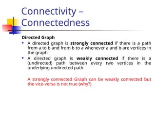 Connectivity –
Connectedness
Directed Graph
 A directed graph is strongly connected if there is a path
from a to b and from b to a whenever a and b are vertices in
the graph
 A directed graph is weakly connected if there is a
(undirected) path between every two vertices in the
underlying undirected path
A strongly connected Graph can be weakly connected but
the vice-versa is not true (why?)
 