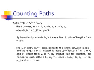 Counting Paths
Case r +1: In Ar+1
= Ar
. A,
The (i, j)th
entry in Ar+1
, bi1a1j + bi2 a2j + …+ bin anj
where bik is the (i, j)th
entry of Ar
.
By induction hypothesis, bik is the number of paths of length r from
vi to vk.
The (i, j)th
entry in Ar+1
corresponds to the length between i and j
and the length is r+1. This path is made up of length r from vi to vk
and of length from vk to vj. By product rule for counting, the
number of such paths is bik* akj The result is bi1a1j + bi2 a2j + …+ bin
anj ,the desired result.
 