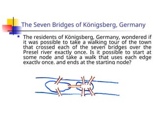 The Seven Bridges of Königsberg, Germany
 The residents of Königsberg, Germany, wondered if
it was possible to take a walking tour of the town
that crossed each of the seven bridges over the
Presel river exactly once. Is it possible to start at
some node and take a walk that uses each edge
exactly once, and ends at the starting node?
 