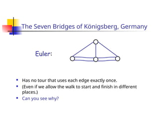 The Seven Bridges of Königsberg, Germany
 Has no tour that uses each edge exactly once.
 (Even if we allow the walk to start and finish in different
places.)
 Can you see why?
Euler:
 