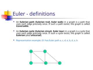 Euler - definitions
 An Eulerian path (Eulerian trail, Euler walk) in a graph is a path that
uses each edge precisely once. If such a path exists, the graph is called
traversable.
 An Eulerian cycle (Eulerian circuit, Euler tour) in a graph is a cycle that
uses each edge precisely once. If such a cycle exists, the graph is called
Eulerian (also unicursal).
 Representation example: G1 has Euler path a, c, d, e, b, d, a, b
a b
c d e
 