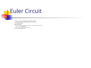 Euler Circuit
1. Circuit C := a circuit in G beginning at an arbitrary vertex v.
1. Add edges successively to form a path that returns to this vertex.
2. H := G – above circuit C
3. While H has edges
1. Sub-circuit sc := a circuit that begins at a vertex in H that is also in C (e.g., vertex “c”)
2. H := H – sc (- all isolated vertices)
3. Circuit := circuit C “spliced” with sub-circuit sc
4. Circuit C has the Euler circuit.
 