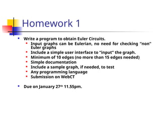 Homework 1
 Write a program to obtain Euler Circuits.

Input graphs can be Eulerian, no need for checking “non”
Euler graphs

Include a simple user interface to “input” the graph.

Minimum of 10 edges (no more than 15 edges needed)
 Simple documentation

Include a sample graph, if needed, to test

Any programming language

Submission on WebCT
 Due on January 27th
11.55pm.
 