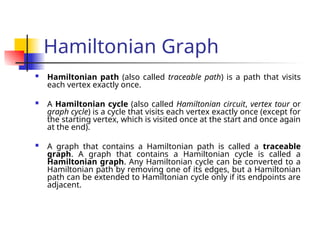 Hamiltonian Graph
 Hamiltonian path (also called traceable path) is a path that visits
each vertex exactly once.
 A Hamiltonian cycle (also called Hamiltonian circuit, vertex tour or
graph cycle) is a cycle that visits each vertex exactly once (except for
the starting vertex, which is visited once at the start and once again
at the end).
 A graph that contains a Hamiltonian path is called a traceable
graph. A graph that contains a Hamiltonian cycle is called a
Hamiltonian graph. Any Hamiltonian cycle can be converted to a
Hamiltonian path by removing one of its edges, but a Hamiltonian
path can be extended to Hamiltonian cycle only if its endpoints are
adjacent.
 