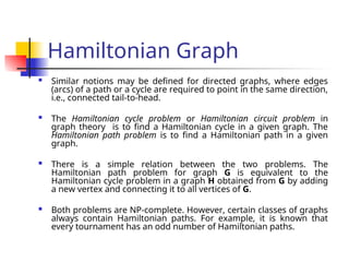 Hamiltonian Graph
 Similar notions may be defined for directed graphs, where edges
(arcs) of a path or a cycle are required to point in the same direction,
i.e., connected tail-to-head.
 The Hamiltonian cycle problem or Hamiltonian circuit problem in
graph theory is to find a Hamiltonian cycle in a given graph. The
Hamiltonian path problem is to find a Hamiltonian path in a given
graph.
 There is a simple relation between the two problems. The
Hamiltonian path problem for graph G is equivalent to the
Hamiltonian cycle problem in a graph H obtained from G by adding
a new vertex and connecting it to all vertices of G.
 Both problems are NP-complete. However, certain classes of graphs
always contain Hamiltonian paths. For example, it is known that
every tournament has an odd number of Hamiltonian paths.
 