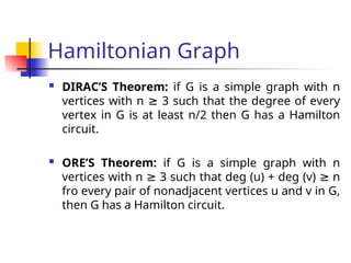 Hamiltonian Graph
 DIRAC’S Theorem: if G is a simple graph with n
vertices with n 3 such that the degree of every
≥
vertex in G is at least n/2 then G has a Hamilton
circuit.
 ORE’S Theorem: if G is a simple graph with n
vertices with n 3 such that deg (u) + deg (v) n
≥ ≥
fro every pair of nonadjacent vertices u and v in G,
then G has a Hamilton circuit.
 