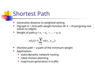 Shortest Path
 Generalize distance to weighted setting
 Digraph G = (V,E) with weight function W: E  R (assigning real
values to edges)

Weight of path p = v1  v2  …  vk is
 Shortest path = a path of the minimum weight
 Applications
 static/dynamic network routing
 robot motion planning
 map/route generation in traffic
1
1
1
( ) ( , )
k
i i
i
w p w v v




 
