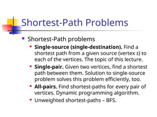 Shortest-Path Problems
 Shortest-Path problems
 Single-source (single-destination). Find a
shortest path from a given source (vertex s) to
each of the vertices. The topic of this lecture.
 Single-pair. Given two vertices, find a shortest
path between them. Solution to single-source
problem solves this problem efficiently, too.
 All-pairs. Find shortest-paths for every pair of
vertices. Dynamic programming algorithm.
 Unweighted shortest-paths – BFS.
 