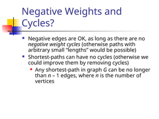 Negative Weights and
Cycles?
 Negative edges are OK, as long as there are no
negative weight cycles (otherwise paths with
arbitrary small “lengths” would be possible)
 Shortest-paths can have no cycles (otherwise we
could improve them by removing cycles)
 Any shortest-path in graph G can be no longer
than n – 1 edges, where n is the number of
vertices
 