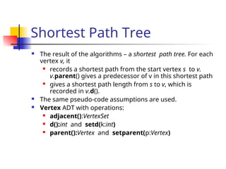 Shortest Path Tree
 The result of the algorithms – a shortest path tree. For each
vertex v, it
 records a shortest path from the start vertex s to v.
v.parent() gives a predecessor of v in this shortest path
 gives a shortest path length from s to v, which is
recorded in v.d().
 The same pseudo-code assumptions are used.
 Vertex ADT with operations:
 adjacent():VertexSet
 d():int and setd(k:int)
 parent():Vertex and setparent(p:Vertex)
 