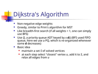 Dijkstra's Algorithm
 Non-negative edge weights
 Greedy, similar to Prim's algorithm for MST
 Like breadth-first search (if all weights = 1, one can simply
use BFS)
 Use Q, a priority queue ADT keyed by v.d() (BFS used FIFO
queue, here we use a PQ, which is re-organized whenever
some d decreases)
 Basic idea
 maintain a set S of solved vertices
 at each step select "closest" vertex u, add it to S, and
relax all edges from u
 