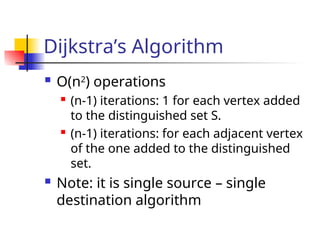 Dijkstra’s Algorithm
 O(n2
) operations
 (n-1) iterations: 1 for each vertex added
to the distinguished set S.
 (n-1) iterations: for each adjacent vertex
of the one added to the distinguished
set.
 Note: it is single source – single
destination algorithm
 