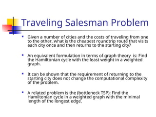 Traveling Salesman Problem
 Given a number of cities and the costs of traveling from one
to the other, what is the cheapest roundtrip route that visits
each city once and then returns to the starting city?
 An equivalent formulation in terms of graph theory is: Find
the Hamiltonian cycle with the least weight in a weighted
graph.
 It can be shown that the requirement of returning to the
starting city does not change the computational complexity
of the problem.
 A related problem is the (bottleneck TSP): Find the
Hamiltonian cycle in a weighted graph with the minimal
length of the longest edge.
 
