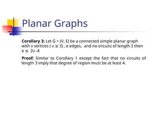 Planar Graphs
Corollary 3: Let G = (V, E) be a connected simple planar graph
with v vertices ( v 3) , e edges, and no circuits of length 3 then
≥
e 2v -4
≤
Proof: Similar to Corollary 1 except the fact that no circuits of
length 3 imply that degree of region must be at least 4.
 