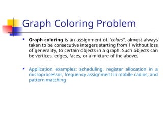 Graph Coloring Problem
 Graph coloring is an assignment of "colors", almost always
taken to be consecutive integers starting from 1 without loss
of generality, to certain objects in a graph. Such objects can
be vertices, edges, faces, or a mixture of the above.
 Application examples: scheduling, register allocation in a
microprocessor, frequency assignment in mobile radios, and
pattern matching
 