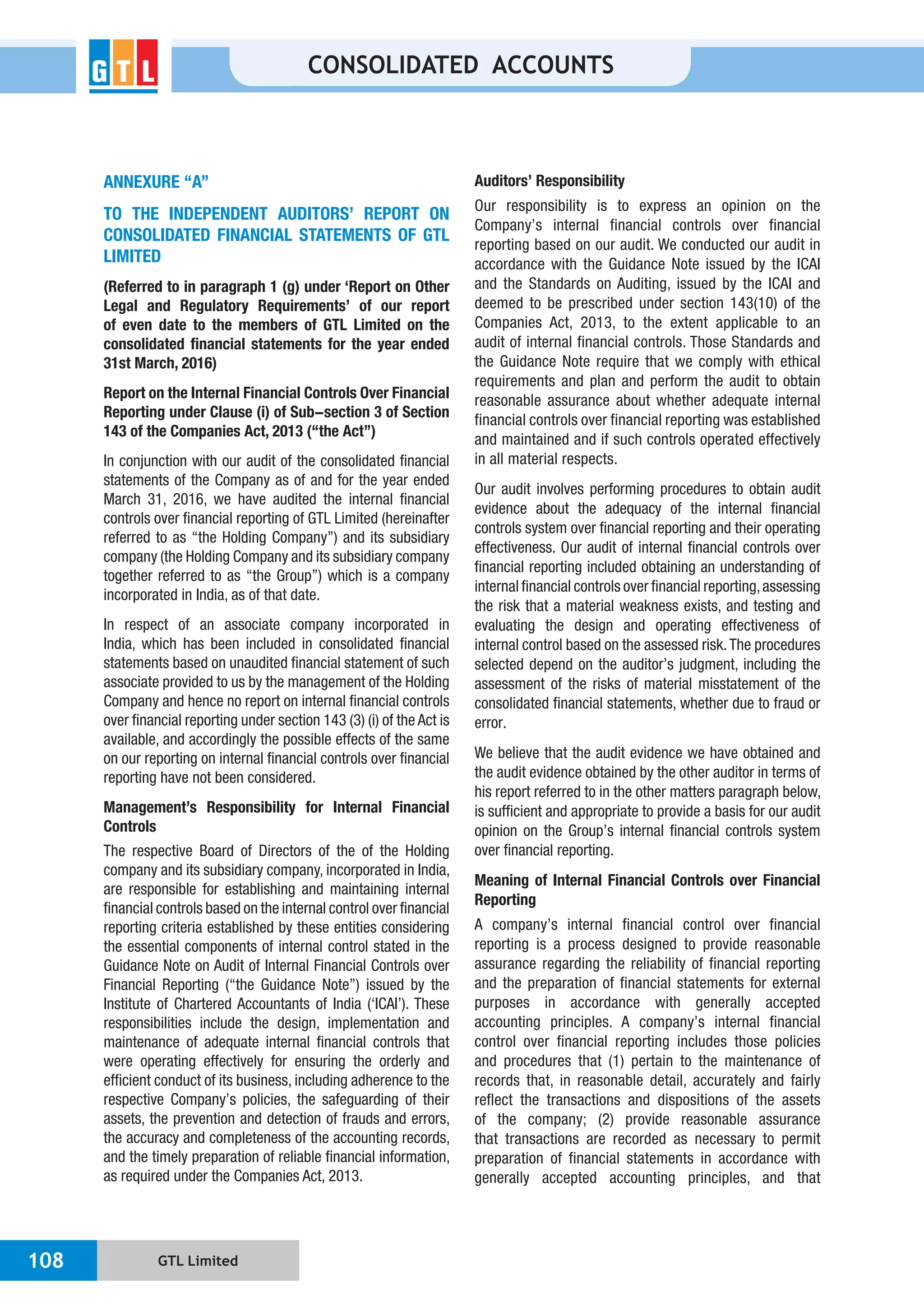 GTL Limited108
CONSOLIDATED ACCOUNTS
ANNEXURE “A”
TO THE INDEPENDENT AUDITORS’ REPORT ON
CONSOLIDATED FINANCIAL STATEMENTS OF GTL
LIMITED
(Referred to in paragraph 1 (g) under ‘Report on Other
Legal and Regulatory Requirements’ of our report
of even date to the members of GTL Limited on the
consolidated financial statements for the year ended
31st March, 2016)
Report on the Internal Financial Controls Over Financial
Reporting under Clause (i) of Sub-section 3 of Section
143 of the Companies Act, 2013 (“the Act”)
In conjunction with our audit of the consolidated financial
statements of the Company as of and for the year ended
March 31, 2016, we have audited the internal financial
controls over financial reporting of GTL Limited (hereinafter
referred to as “the Holding Company”) and its subsidiary
company (the Holding Company and its subsidiary company
together referred to as “the Group”) which is a company
incorporated in India, as of that date.
In respect of an associate company incorporated in
India, which has been included in consolidated financial
statements based on unaudited financial statement of such
associate provided to us by the management of the Holding
Company and hence no report on internal financial controls
over financial reporting under section 143 (3) (i) of the Act is
available, and accordingly the possible effects of the same
on our reporting on internal financial controls over financial
reporting have not been considered.
Management’s Responsibility for Internal Financial
Controls
The respective Board of Directors of the of the Holding
company and its subsidiary company, incorporated in India,
are responsible for establishing and maintaining internal
financial controls based on the internal control over financial
reporting criteria established by these entities considering
the essential components of internal control stated in the
Guidance Note on Audit of Internal Financial Controls over
Financial Reporting (“the Guidance Note”) issued by the
Institute of Chartered Accountants of India (‘ICAI’). These
responsibilities include the design, implementation and
maintenance of adequate internal financial controls that
were operating effectively for ensuring the orderly and
efficient conduct of its business, including adherence to the
respective Company’s policies, the safeguarding of their
assets, the prevention and detection of frauds and errors,
the accuracy and completeness of the accounting records,
and the timely preparation of reliable financial information,
as required under the Companies Act, 2013.
Auditors’ Responsibility
Our responsibility is to express an opinion on the
Company’s internal financial controls over financial
reporting based on our audit. We conducted our audit in
accordance with the Guidance Note issued by the ICAI
and the Standards on Auditing, issued by the ICAI and
deemed to be prescribed under section 143(10) of the
Companies Act, 2013, to the extent applicable to an
audit of internal financial controls. Those Standards and
the Guidance Note require that we comply with ethical
requirements and plan and perform the audit to obtain
reasonable assurance about whether adequate internal
financial controls over financial reporting was established
and maintained and if such controls operated effectively
in all material respects.
Our audit involves performing procedures to obtain audit
evidence about the adequacy of the internal financial
controls system over financial reporting and their operating
effectiveness. Our audit of internal financial controls over
financial reporting included obtaining an understanding of
internal financial controls over financial reporting,assessing
the risk that a material weakness exists, and testing and
evaluating the design and operating effectiveness of
internal control based on the assessed risk.The procedures
selected depend on the auditor’s judgment, including the
assessment of the risks of material misstatement of the
consolidated financial statements, whether due to fraud or
error.
We believe that the audit evidence we have obtained and
the audit evidence obtained by the other auditor in terms of
his report referred to in the other matters paragraph below,
is sufficient and appropriate to provide a basis for our audit
opinion on the Group’s internal financial controls system
over financial reporting.
Meaning of Internal Financial Controls over Financial
Reporting
A company’s internal financial control over financial
reporting is a process designed to provide reasonable
assurance regarding the reliability of financial reporting
and the preparation of financial statements for external
purposes in accordance with generally accepted
accounting principles. A company’s internal financial
control over financial reporting includes those policies
and procedures that (1) pertain to the maintenance of
records that, in reasonable detail, accurately and fairly
reflect the transactions and dispositions of the assets
of the company; (2) provide reasonable assurance
that transactions are recorded as necessary to permit
preparation of financial statements in accordance with
generally accepted accounting principles, and that
 