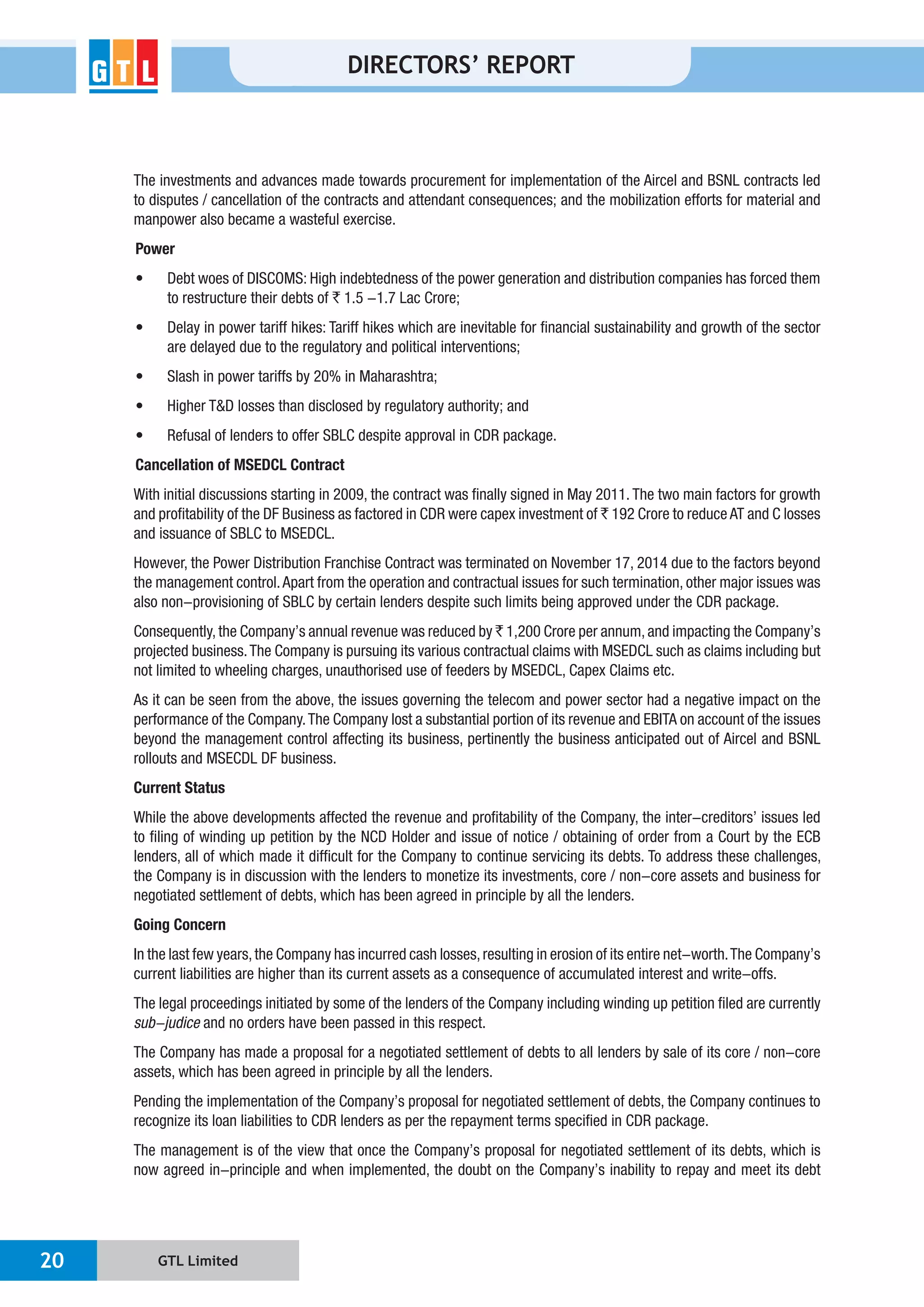 GTL Limited20
DIRECTORS’ REPORT
The investments and advances made towards procurement for implementation of the Aircel and BSNL contracts led
manpower also became a wasteful exercise.
Power
`
Cancellation of MSEDCL Contract
and profitability of the DF Business as factored in CDR were capex investment of `
and issuance of SBLC to MSEDCL.
However, the Power Distribution Franchise Contract was terminated on November 17, 2014 due to the factors beyond
`
not limited to wheeling charges, unauthorised use of feeders by MSEDCL, Capex Claims etc.
As it can be seen from the above, the issues governing the telecom and power sector had a negative impact on the
performance of the Company.The Company lost a substantial portion of its revenue and EBITA on account of the issues
beyond the management control affecting its business, pertinently the business anticipated out of Aircel and BSNL
rollouts and MSECDL DF business.
Current Status
to filing of winding up petition by the NCD Holder and issue of notice / obtaining of order from a Court by the ECB
lenders, all of which made it difficult for the Company to continue servicing its debts. To address these challenges,
negotiated settlement of debts, which has been agreed in principle by all the lenders.
Going Concern
current liabilities are higher than its current assets as a consequence of accumulated interest and write-offs.
The legal proceedings initiated by some of the lenders of the Company including winding up petition filed are currently
and no orders have been passed in this respect.
The Company has made a proposal for a negotiated settlement of debts to all lenders by sale of its core / non-core
assets, which has been agreed in principle by all the lenders.
 