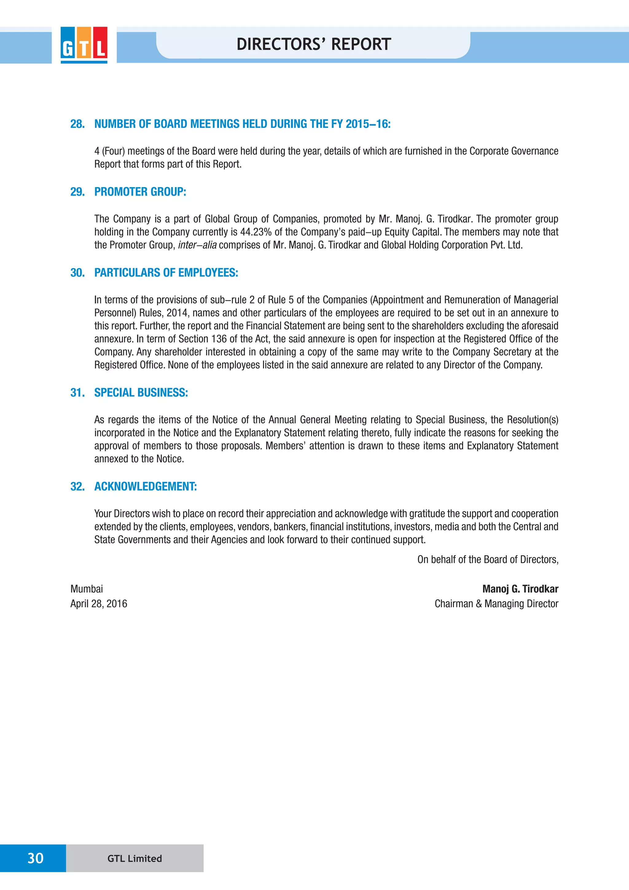 GTL Limited30
DIRECTORS’ REPORT
28. NUMBER OF BOARD MEETINGS HELD DURING THE FY 2015-16:
4 (Four) meetings of the Board were held during the year, details of which are furnished in the Corporate Governance
Report that forms part of this Report.
29. PROMOTER GROUP:
the Promoter Group, inter-alia
30. PARTICULARS OF EMPLOYEES:
In terms of the provisions of sub-rule 2 of Rule 5 of the Companies (Appointment and Remuneration of Managerial
Personnel) Rules, 2014, names and other particulars of the employees are required to be set out in an annexure to
this report. Further, the report and the Financial Statement are being sent to the shareholders excluding the aforesaid
Company. Any shareholder interested in obtaining a copy of the same may write to the Company Secretary at the
31. SPECIAL BUSINESS:
As regards the items of the Notice of the Annual General Meeting relating to Special Business, the Resolution(s)
annexed to the Notice.
32. ACKNOWLEDGEMENT:
Mumbai Manoj G. Tirodkar
April 28, 2016
 