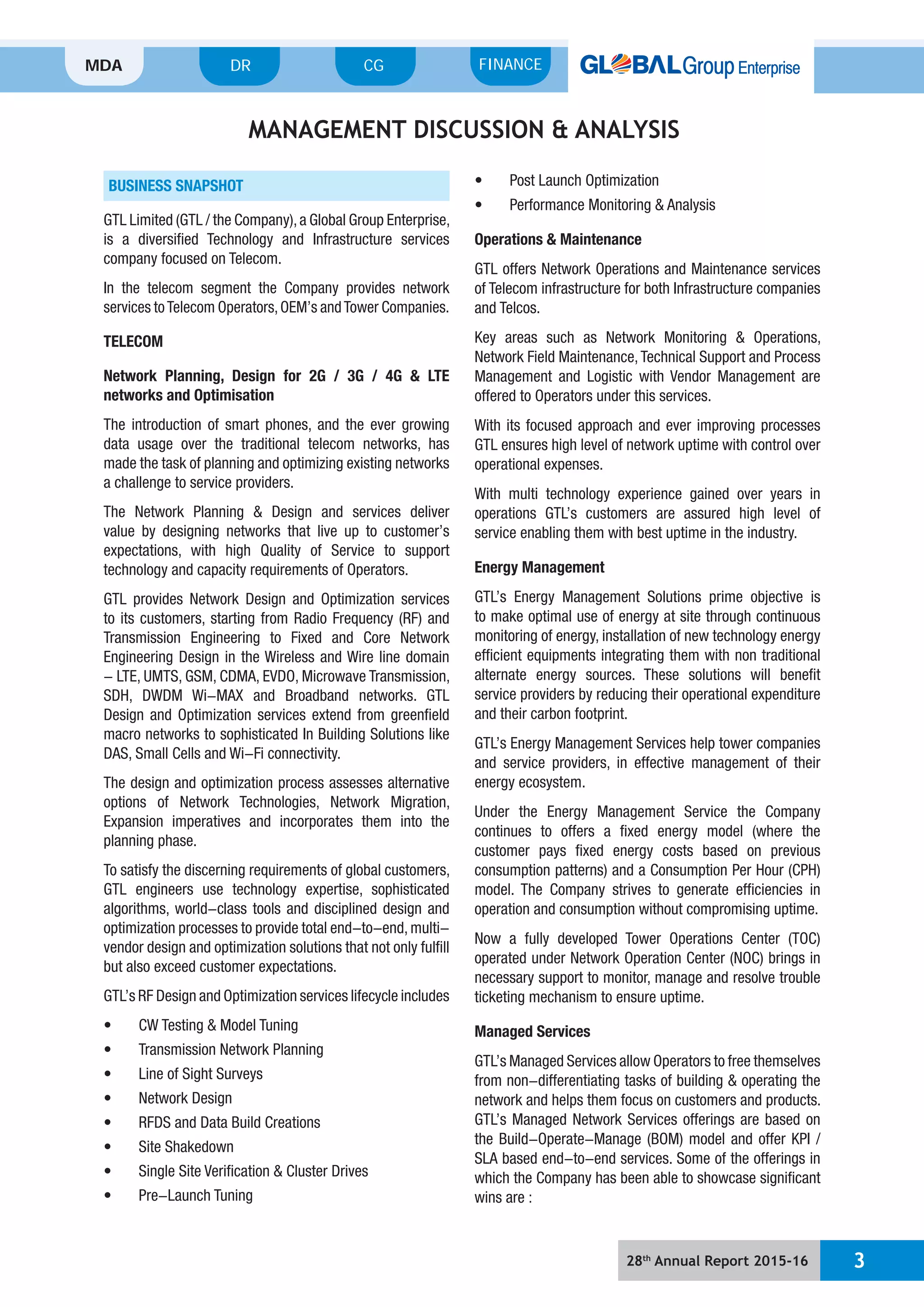 28th
Annual Report 2015-16 3
MDA FINANCECGDR
BUSINESS SNAPSHOT
GTL Limited (GTL / the Company),a Global Group Enterprise,
is a diversified Technology and Infrastructure services
company focused on Telecom.
In the telecom segment the Company provides network
services toTelecom Operators,OEM’s andTower Companies.
TELECOM
Network Planning, Design for 2G / 3G / 4G & LTE
networks and Optimisation
The introduction of smart phones, and the ever growing
data usage over the traditional telecom networks, has
made the task of planning and optimizing existing networks
a challenge to service providers.
The Network Planning & Design and services deliver
value by designing networks that live up to customer’s
expectations, with high Quality of Service to support
technology and capacity requirements of Operators.
GTL provides Network Design and Optimization services
to its customers, starting from Radio Frequency (RF) and
Transmission Engineering to Fixed and Core Network
Engineering Design in the Wireless and Wire line domain
- LTE, UMTS, GSM, CDMA, EVDO, Microwave Transmission,
SDH, DWDM Wi-MAX and Broadband networks. GTL
Design and Optimization services extend from greenfield
macro networks to sophisticated In Building Solutions like
DAS, Small Cells and Wi-Fi connectivity.
The design and optimization process assesses alternative
options of Network Technologies, Network Migration,
Expansion imperatives and incorporates them into the
planning phase.
To satisfy the discerning requirements of global customers,
GTL engineers use technology expertise, sophisticated
algorithms, world-class tools and disciplined design and
optimization processes to provide total end-to-end, multi-
vendor design and optimization solutions that not only fulfill
but also exceed customer expectations.
GTL’s RF Design and Optimization services lifecycle includes
t Launch Optimization
Operations & Maintenance
GTL offers Network Operations and Maintenance services
of Telecom infrastructure for both Infrastructure companies
and Telcos.
Key areas such as Network Monitoring & Operations,
Network Field Maintenance,Technical Support and Process
Management and Logistic with Vendor Management are
offered to Operators under this services.
With its focused approach and ever improving processes
GTL ensures high level of network uptime with control over
operational expenses.
With multi technology experience gained over years in
operations GTL’s customers are assured high level of
service enabling them with best uptime in the industry.
Energy Management
GTL’s Energy Management Solutions prime objective is
to make optimal use of energy at site through continuous
monitoring of energy, installation of new technology energy
efficient equipments integrating them with non traditional
alternate energy sources. These solutions will benefit
service providers by reducing their operational expenditure
and their carbon footprint.
GTL’s Energy Management Services help tower companies
and service providers, in effective management of their
energy ecosystem.
Under the Energy Management Service the Company
continues to offers a fixed energy model (where the
customer pays fixed energy costs based on previous
consumption patterns) and a Consumption Per Hour (CPH)
model. The Company strives to generate efficiencies in
operation and consumption without compromising uptime.
Now a fully developed Tower Operations Center (TOC)
operated under Network Operation Center (NOC) brings in
necessary support to monitor, manage and resolve trouble
ticketing mechanism to ensure uptime.
Managed Services
GTL’s Managed Services allow Operators to free themselves
from non-differentiating tasks of building & operating the
network and helps them focus on customers and products.
GTL’s Managed Network Services offerings are based on
the Build-Operate-Manage (BOM) model and offer KPI /
SLA based end-to-end services. Some of the offerings in
which the Company has been able to showcase significant
wins are :
MANAGEMENT DISCUSSION & ANALYSIS
 