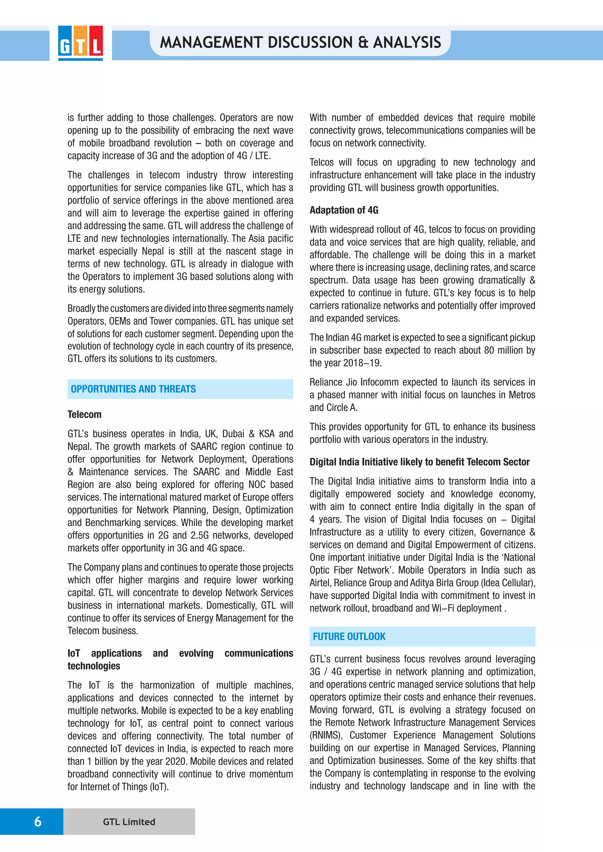 GTL Limited6
MANAGEMENT DISCUSSION & ANALYSIS
is further adding to those challenges. Operators are now
opening up to the possibility of embracing the next wave
capacity increase of 3G and the adoption of 4G / LTE.
The challenges in telecom industry throw interesting
opportunities for service companies like GTL, which has a
portfolio of service offerings in the above mentioned area
and will aim to leverage the expertise gained in offering
and addressing the same. GTL will address the challenge of
LTE and new technologies internationally. The Asia pacific
market especially Nepal is still at the nascent stage in
terms of new technology. GTL is already in dialogue with
the Operators to implement 3G based solutions along with
its energy solutions.
Broadlythecustomersaredividedintothreesegmentsnamely
Operators, OEMs and Tower companies. GTL has unique set
of solutions for each customer segment. Depending upon the
evolution of technology cycle in each country of its presence,
GTL offers its solutions to its customers.
OPPORTUNITIES AND THREATS
Telecom
GTL’s business operates in India, UK, Dubai & KSA and
Nepal. The growth markets of SAARC region continue to
offer opportunities for Network Deployment, Operations
& Maintenance services. The SAARC and Middle East
Region are also being explored for offering NOC based
services.The international matured market of Europe offers
opportunities for Network Planning, Design, Optimization
and Benchmarking services. While the developing market
offers opportunities in 2G and 2.5G networks, developed
markets offer opportunity in 3G and 4G space.
The Company plans and continues to operate those projects
which offer higher margins and require lower working
capital. GTL will concentrate to develop Network Services
business in international markets. Domestically, GTL will
continue to offer its services of Energy Management for the
Telecom business.
IoT applications and evolving communications
technologies
The IoT is the harmonization of multiple machines,
applications and devices connected to the internet by
multiple networks. Mobile is expected to be a key enabling
technology for IoT, as central point to connect various
devices and offering connectivity. The total number of
connected IoT devices in India, is expected to reach more
than 1 billion by the year 2020. Mobile devices and related
broadband connectivity will continue to drive momentum
for Internet of Things (IoT).
With number of embedded devices that require mobile
connectivity grows, telecommunications companies will be
focus on network connectivity.
Telcos will focus on upgrading to new technology and
infrastructure enhancement will take place in the industry
providing GTL will business growth opportunities.
Adaptation of 4G
With widespread rollout of 4G, telcos to focus on providing
data and voice services that are high quality, reliable, and
affordable. The challenge will be doing this in a market
where there is increasing usage,declining rates,and scarce
spectrum. Data usage has been growing dramatically &
expected to continue in future. GTL’s key focus is to help
carriers rationalize networks and potentially offer improved
and expanded services.
The Indian 4G market is expected to see a significant pickup
in subscriber base expected to reach about 80 million by
the year 2018-19.
Reliance Jio Infocomm expected to launch its services in
a phased manner with initial focus on launches in Metros
and Circle A.
This provides opportunity for GTL to enhance its business
portfolio with various operators in the industry.
Digital India Initiative likely to benefit Telecom Sector
The Digital India initiative aims to transform India into a
digitally empowered society and knowledge economy,
with aim to connect entire India digitally in the span of
4 years. The vision of Digital India focuses on - Digital
Infrastructure as a utility to every citizen, Governance &
services on demand and Digital Empowerment of citizens.
One important initiative under Digital India is the ‘National
Optic Fiber Network’. Mobile Operators in India such as
Airtel, Reliance Group and Aditya Birla Group (Idea Cellular),
have supported Digital India with commitment to invest in
network rollout, broadband and Wi-Fi deployment .
FUTURE OUTLOOK
GTL’s current business focus revolves around leveraging
3G / 4G expertise in network planning and optimization,
and operations centric managed service solutions that help
operators optimize their costs and enhance their revenues.
Moving forward, GTL is evolving a strategy focused on
the Remote Network Infrastructure Management Services
(RNIMS), Customer Experience Management Solutions
building on our expertise in Managed Services, Planning
and Optimization businesses. Some of the key shifts that
the Company is contemplating in response to the evolving
industry and technology landscape and in line with the
 