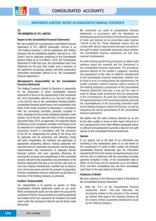 GTL Limited104
CONSOLIDATED ACCOUNTS
INDEPENDENT AUDITORS’ REPORT ON CONSOLIDATED FINANCIAL STATEMENTS
TO
THE MEMBERS OF GTL LIMITED
Report on the Consolidated Financial Statements
We have audited the accompanying consolidated financial
statements of GTL LIMITED (hereinafter referred to as
“the Holding Company”), and its subsidiaries (the Holding
Company and its subsidiaries together referred to as “the
Group”) and its associate comprising of the Consolidated
Balance Sheet as at 31st March, 2016, the Consolidated
Statement of Profit and Loss, the Consolidated Cash Flow
Statement for the year then ended, and a summary of
the significant accounting policies and other explanatory
information (hereinafter referred to as “the Consolidated
financial statements”).
Management’s Responsibility for the Consolidated
Financial Statements
The Holding Company’s Board of Directors is responsible
for the preparation of these consolidated financial
statements in terms of the requirements of the Companies
Act, 2013 (hereinafter referred to as “the Act”) that give
a true and fair view of the consolidated financial position,
consolidated financial performance and consolidated cash
flows of the Group including its Associates in accordance
with the accounting principles generally accepted in
India, including the Accounting Standards specified under
Section 133 of the Act, read with Rule 7 of the Companies
(Accounts) Rules, 2014, as applicable.The respective Board
of Directors of the companies included in the Group and of
its associate are responsible for maintenance of adequate
accounting records in accordance with the provisions
of the Act for safeguarding the assets of the Group and
its associate and for preventing and detecting frauds
and other irregularities; the selection and application of
appropriate accounting policies; making judgments and
estimates that are reasonable and prudent; and the design,
implementation and maintenance of adequate internal
financial controls, that were operating effectively for
ensuring the accuracy and completeness of the accounting
records, relevant to the preparation and presentation of the
financial statements that give a true and fair view and are
free from material misstatement, whether due to fraud or
error, which have been used for the purpose of preparation
of these consolidated financial statements by the Board of
Directors of the Holding Company, as aforesaid.
Auditors’ Responsibility
Our responsibility is to express an opinion on these
consolidated financial statements based on our audit.
While conducting the audit, we have taken into account the
provisions of the Act, the accounting and auditing standards
and matters which are required to be included in the audit
report under the provisions of the Act and the Rules made
thereunder.
We conducted our audit of consolidated financial
statements in accordance with the Standards on
Auditing issued by the Institute of Chartered Accountants
of India and deemed to be prescribed under Section
143(10) of the Act. Those Standards require that we
comply with ethical requirements and plan and perform
the audit to obtain reasonable assurance about whether
the consolidated financial statements are free from
material misstatement.
An audit involves performing procedures to obtain audit
evidence about the amounts and the disclosures in
the consolidated financial statements. The procedures
selected depend on the auditor’s judgment, including
the assessment of the risks of material misstatement
of the consolidated financial statements, whether due
to fraud or error. In making those risk assessments, the
auditor considers internal financial control relevant to
the Holding Company’s preparation of the consolidated
financial statements that give a true and fair view in
order to design audit procedures that are appropriate
in the circumstances. An audit also includes evaluating
the appropriateness of the accounting policies used and
the reasonableness of the accounting estimates made
by the Holding Company’s Board of Directors, as well as
evaluating the overall presentation of the consolidated
financial statements.
We believe that the audit evidence obtained by us and
by the other auditor in terms of their report referred to in
sub-paragraph (b) of the Other Matters paragraph below,
is sufficient and appropriate to provide a basis for our audit
opinion on the consolidated financial statements.
Opinion
In our opinion and to the best of our information and
according to the explanations given to us and based on
the consideration of report of other auditor, the aforesaid
consolidated financial statements give the information
required by theAct in the manner so required and give a true
and fair view in conformity with the accounting principles
generally accepted in India, of the consolidated state of
affairs of the Group and its associates as at 31st March,
2016, and their consolidated loss and their consolidated
cash flows for the year ended on that date.
Emphasis of Matter
We draw attention to the following matters in the Notes to
the consolidated financial statements:
a) Note No. 2.8.1 to the Consolidated financial
statements which, inter-alia describes the
uncertainty related to the outcome of the winding
up petition filed against the Holding Company by
the holders of Non Convertible Debentures issued
by the Holding Company.
 