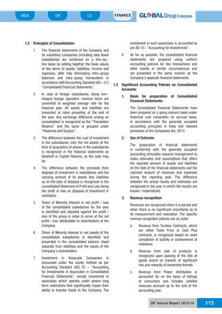 28th
Annual Report 2015-16 115
MDA FINANCECGDR
1.2 Principles of Consolidation:
1 The financial statements of the Company and
its subsidiary companies (including step down
subsidiaries) are combined on a line-by-
line basis by adding together the book values
of like items of assets, liabilities, income and
expenses, after fully eliminating intra-group
balances and intra-group transactions in
accordance with Accounting Standard (AS – 21)
“Consolidated Financial Statements”.
2 In case of foreign subsidiaries, being non-
integral foreign operation, revenue items are
converted at weighted average rate for the
financial year. All assets and liabilities are
converted at rates prevailing at the end of
the year. Any exchange difference arising on
consolidation is recognized as the “Translation
Reserve” and the same is grouped under
“Reserves and Surplus”.
3 The difference between the cost of investment
in the subsidiaries, over the net assets at the
time of acquisition of shares in the subsidiaries
is recognized in the financial statements as
Goodwill or Capital Reserve, as the case may
be.
4 The difference between the proceeds from
disposal of investment in subsidiaries and the
carrying amount of its assets less liabilities
as on the date of disposal is recognized in the
consolidated Statement of Profit and Loss being
the profit or loss on disposal of investment in
subsidiary.
5 Share of Minority Interest in net profit / loss
of the consolidated subsidiaries for the year
is identified and adjusted against the profit /
loss of the group in order to arrive at the net
profit / loss attributable to shareholders of the
Company.
6 Share of Minority Interest in net assets of the
consolidated subsidiaries is identified and
presented in the consolidated balance sheet
separate from liabilities and the equity of the
Company’s shareholders.
7 Investment in Associate Companies is
accounted under the equity method as per
Accounting Standard (AS) 23 - “Accounting
for Investments in Associates in Consolidated
Financial Statements”, except investment in
associates which operate under severe long
term restrictions that significantly impair their
ability to transfer funds to the Company. The
investment in such associates is accounted as
per AS 13- “Accounting for Investments”.
8 As far as possible, the consolidated financial
statements are prepared using uniform
accounting policies for like transactions and
other events in similar circumstances and
are presented in the same manner as the
Company’s separate financial statements.
1.3 Significant Accounting Policies on Consolidated
Accounts:
1. Basis for preparation of Consolidated
Financial Statements:
The Consolidated Financial Statements have
been prepared on a going concern basis under
historical cost convention on accrual basis,
in accordance with the generally accepted
accounting principles in India and relevant
provisions of the Companies Act, 2013.
2. Use of Estimate:
The preparation of financial statements
in conformity with the generally accepted
accounting principles requires management to
make estimates and assumptions that affect
the reported amount of assets and liabilities
on the date of the financial statements and the
reported amount of revenues and expenses
during the reporting year. The difference
between the actual results and estimates are
recognized in the year in which the results are
known / materialized.
3. Revenue recognition:
Revenues are recognized when it is earned and
when there is no significant uncertainty as to
its measurement and realization. The specific
revenue recognition policies are as under:
a. Revenue from Turnkey Contracts, which
are either Fixed Price or Cost Plus
contracts, is recognized based on work
completion of activity or achievement of
milestone.
b. Revenue from sale of products is
recognized upon passing of the title of
goods and/or on transfer of significant
risk and rewards of ownership thereto.
c. Revenue from Power distribution is
accounted for on the basis of billings
to consumers and includes unbilled
revenues accrued up to the end of the
accounting year.
 