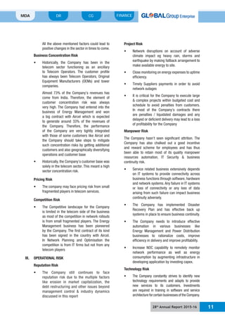 28th
Annual Report 2015-16 11
MDA FINANCECGDR
All the above mentioned factors could lead to
positive changes in the sector in times to come.
Business Concentration Risk
telecom sector functioning as an ancillary
to Telecom Operators. The customer profile
has always been Telecom Operators, Original
Equipment Manufacturers (OEMs) and tower
companies.
Almost 73% of the Company’s revenues has
come from India. Therefore, the element of
customer concentration risk was always
very high. The Company had entered into the
business of Energy Management and won
a big contract with Aircel which is expected
to generate around 33% of the revenues of
the Company. Therefore, the performance
of the Company are very tightly integrated
with those of some customers like Aircel and
the Company should take steps to mitigate
such concentration risks by getting additional
customers and also geographically diversifying
operations and customer base
solely in the telecom sector. This meant a high
sector concentration risk.
Pricing Risk
fragmented players in telecom services.
Competition Risk
is limited in the telecom side of the business
as most of the competition in network rollouts
is from small fragmented players. The Energy
Management business has been pioneered
by the Company. The first contract of its kind
has been signed in the country with Aircel.
In Network Planning and Optimisation the
competition is from IT firms but not from any
telecom players
III. OPERATIONAL RISK
Reputation Risk
reputation risk due to the multiple factors
like erosion in market capitalization, the
debt restructuring and other issues beyond
management control & industry dynamics
discussed in this report
Project Risk
climate impact eg heavy rain, storms and
earthquake by making fallback arrangement to
make available energy to site.
efficiency.
network outages
& complex projects within budgeted cost and
schedule to avoid penalties from customers.
In most of the Company’s contracts there
are penalties / liquidated damages and any
delayed or deficient delivery may lead to a loss
of profitability for the Company
Manpower Risk
The Company hasn’t seen significant attrition. The
Company has also chalked out a good incentive
and reward scheme for employees and has thus
been able to retain most of its quality manpower
resources automation, IT Security & business
continuity risk.
on IT systems to provide connectivity across
business functions through software, hardware
and network systems. Any failure in IT systems
or loss of connectivity or any loss of data
arising from such failure can impact business
continuity adversely.
Recovery Plan and has effective back up
systems in place to ensure business continuity.
automation in various businesses like
Energy Management and Power Distribution
businesses to rationalize costs, improve
efficiency in delivery and improve profitability.
network performance as well as energy
consumption by augmenting infrastructure in
developing application by investing capex.
Technology Risk
technology requirements and adapts to provide
new services to its customers. Investments
are required in training in software and service
architecture for certain businesses of the Company.
 