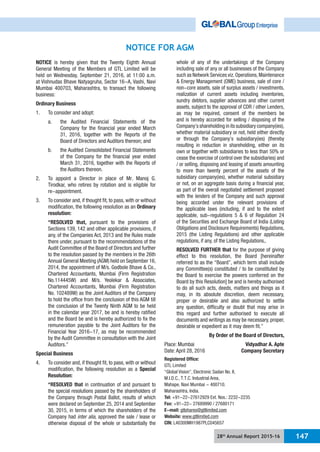 28th
Annual Report 2015-16 147
NOTICE FOR AGM
NOTICE is hereby given that the Twenty Eighth Annual
General Meeting of the Members of GTL Limited will be
held on Wednesday, September 21, 2016, at 11:00 a.m.
at Vishnudas Bhave Natyagruha, Sector 16-A, Vashi, Navi
Mumbai 400703, Maharashtra, to transact the following
business:
Ordinary Business
1. To consider and adopt:
a. the Audited Financial Statements of the
Company for the financial year ended March
31, 2016, together with the Reports of the
Board of Directors and Auditors thereon; and
b. the Audited Consolidated Financial Statements
of the Company for the financial year ended
March 31, 2016, together with the Reports of
the Auditors thereon.
2. To appoint a Director in place of Mr. Manoj G.
Tirodkar, who retires by rotation and is eligible for
re-appointment.
3. To consider and, if thought fit, to pass, with or without
modification, the following resolution as an Ordinary
resolution:
“RESOLVED that, pursuant to the provisions of
Sections 139, 142 and other applicable provisions, if
any, of the Companies Act, 2013 and the Rules made
there under, pursuant to the recommendations of the
Audit Committee of the Board of Directors and further
to the resolution passed by the members in the 26th
Annual General Meeting (AGM) held on September 16,
2014, the appointment of M/s. Godbole Bhave & Co.,
Chartered Accountants, Mumbai (Firm Registration
No.114445W) and M/s. Yeolekar & Associates,
Chartered Accountants, Mumbai (Firm Registration
No. 102489W) as the Joint Auditors of the Company
to hold the office from the conclusion of this AGM till
the conclusion of the Twenty Ninth AGM to be held
in the calendar year 2017, be and is hereby ratified
and the Board be and is hereby authorized to fix the
remuneration payable to the Joint Auditors for the
Financial Year 2016-17, as may be recommended
by the Audit Committee in consultation with the Joint
Auditors.”
Special Business
4. To consider and, if thought fit, to pass, with or without
modification, the following resolution as a Special
Resolution:
“RESOLVED that in continuation of and pursuant to
the special resolutions passed by the shareholders of
the Company through Postal Ballot, results of which
were declared on September 25, 2014 and September
30, 2015, in terms of which the shareholders of the
Company had inter alia, approved the sale / lease or
otherwise disposal of the whole or substantially the
whole of any of the undertakings of the Company
including sale of any or all businesses of the Company
such as Network Services viz.Operations,Maintenance
& Energy Management (OME) business, sale of core /
non-core assets, sale of surplus assets / investments,
realization of current assets including inventories,
sundry debtors, supplier advances and other current
assets, subject to the approval of CDR / other Lenders,
as may be required, consent of the members be
and is hereby accorded for selling / disposing of the
Company’s shareholding in its subsidiary company(ies),
whether material subsidiary or not, held either directly
or through the Company’s subsidiary(ies) (thereby
resulting in reduction in shareholding, either on its
own or together with subsidiaries to less than 50% or
cease the exercise of control over the subsidiaries) and
/ or selling, disposing and leasing of assets amounting
to more than twenty percent of the assets of the
subsidiary company(ies), whether material subsidiary
or not, on an aggregate basis during a financial year,
as part of the overall negotiated settlement proposed
with the lenders of the Company and such approval
being accorded under the relevant provisions of
the applicable laws (including, if and to the extent
applicable, sub-regulations 5 & 6 of Regulation 24
of the Securities and Exchange Board of India (Listing
Obligations and Disclosure Requirements) Regulations,
2015 (the Listing Regulations) and other applicable
regulations, if any, of the Listing Regulations,.
RESOLVED FURTHER that for the purpose of giving
effect to this resolution, the Board [hereinafter
referred to as the “Board”, which term shall include
any Committee(s) constituted / to be constituted by
the Board to exercise the powers conferred on the
Board by this Resolution] be and is hereby authorised
to do all such acts, deeds, matters and things as it
may, in its absolute discretion, deem necessary,
proper or desirable and also authorized to settle
any question, difficulty or doubt that may arise in
this regard and further authorised to execute all
documents and writings as may be necessary, proper,
desirable or expedient as it may deem fit.”
By Order of the Board of Directors,
Place: Mumbai Vidyadhar A. Apte
Date: April 28, 2016 Company Secretary
Registered Office:
GTL Limited
“Global Vision”, Electronic Sadan No. II,
M.I.D.C., T.T.C. Industrial Area,
Mahape, Navi Mumbai - 400710.
Maharashtra, India.
Tel: +91-22-27612929 Ext. Nos.: 2232-2235
Fax: +91-22- 27689990 / 27680171
E-mail: gtlshares@gtllimited.com
Website: www.gtllimited.com
CIN: L40300MH1987PLC045657
 