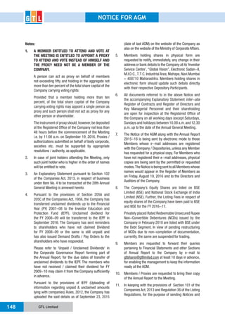 GTL Limited148
NOTICE FOR AGM
Notes:
1. A MEMBER ENTITLED TO ATTEND AND VOTE AT
THE MEETING IS ENTITLED TO APPOINT A PROXY
TO ATTEND AND VOTE INSTEAD OF HIMSELF AND
THE PROXY NEED NOT BE A MEMBER OF THE
COMPANY.
A person can act as proxy on behalf of members
not exceeding fifty and holding in the aggregate not
more than ten percent of the total share capital of the
Company carrying voting rights:
Provided that a member holding more than ten
percent, of the total share capital of the Company
carrying voting rights may appoint a single person as
proxy and such person shall not act as proxy for any
other person or shareholder.
The instrument of proxy should,however,be deposited
at the Registered Office of the Company not less than
48 hours before the commencement of the Meeting
i.e. by 11:00 a.m. on September 19, 2016. Proxies /
authorizations submitted on behalf of body corporate,
societies etc. must be supported by appropriate
resolutions / authority, as applicable.
2. In case of joint holders attending the Meeting, only
such joint holder who is higher in the order of names
will be entitled to vote.
3. An Explanatory Statement pursuant to Section 102
of the Companies Act, 2013, in respect of business
under Item No. 4 to be transacted at the 28th Annual
General Meeting is annexed hereto.
4. Pursuant to the provisions of Section 205A and
205C of the Companies Act, 1956, the Company has
transferred unclaimed dividends up to the Financial
Year (FY) 2007-08 to the Investor Education and
Protection Fund (IEPF). Unclaimed dividend for
the FY 2008-09 will be transferred to the IEPF in
September 2016. The Company has sent reminders
to shareholders who have not claimed Dividend
for FY 2008-09 or the same is still unpaid and
has also issued Demand Drafts / Pay Orders to the
shareholders who have responded.
Please refer to ‘Unpaid / Unclaimed Dividends’ in
the Corporate Governance Report forming part of
the Annual Report, for the due dates of transfer of
unclaimed dividends to the IEPF. The members who
have not received / claimed their dividend for FY
2009-10 may claim it from the Company sufficiently
in advance.
Pursuant to the provisions of IEPF (Uploading of
information regarding unpaid & unclaimed amounts
lying with companies) Rules, 2012, the Company has
uploaded the said details as of September 23, 2015
(date of last AGM) on the website of the Company as
also on the website of the Ministry of Corporate Affairs.
5. Members holding shares in physical form are
requested to notify, immediately, any change in their
address or bank details to the Company at its‘Investor
Service Centre’, “Global Vision”, Electronic Sadan-II,
M.I.D.C.,T.T.C. Industrial Area, Mahape, Navi Mumbai
– 400710 Maharashtra. Members holding shares in
electronic form should update such details directly
with their respective Depository Participants.
6. All documents referred to in the above Notice and
the accompanying Explanatory Statement inter-alia
Register of Contracts and Register of Directors and
Key Managerial Personnel and their shareholding
are open for inspection at the Registered Office of
the Company on all working days (except Saturdays,
Sundays and holidays) between 10.00 a.m.and 12.30
p.m. up to the date of the Annual General Meeting.
7. The Notice of the AGM along with the Annual Report
2015-16 is being sent by electronic mode to those
Members whose e-mail addresses are registered
with the Company / Depositories, unless any Member
has requested for a physical copy. For Members who
have not registered their e-mail addresses, physical
copies are being sent by the permitted or requested
modes.The Notice is being sent to all Members whose
names would appear in the Register of Members as
on Friday, August 19, 2016 and to the Directors and
Auditors of the Company.
8. The Company’s Equity Shares are listed on BSE
Limited (BSE) and National Stock Exchange of India
Limited (NSE). Further, the Listing Fees in respect of
equity shares of the Company have been paid to BSE
and NSE for the FY 2016-17.
Privately placed Rated Redeemable Unsecured Rupee
Non-Convertible Debentures (NCDs) issued by the
Company in February 2010 are listed with BSE under
the Debt Segment. In view of pending restructuring
of NCDs due to non-completion of documentation,
currently, the same are suspended for trading.
9. Members are requested to forward their queries
pertaining to Financial Statements and other Sections
of Annual Report to the Company by e-mail to
gtlshares@gtllimited.com at least 10 days in advance,
for enabling the management to keep the information
ready at the AGM.
10. Members / Proxies are requested to bring their copy
of the Annual Report to the Meeting.
11. In keeping with the provisions of Section 101 of the
Companies Act, 2013 and Regulation 36 of the Listing
Regulations, for the purpose of sending Notices and
 