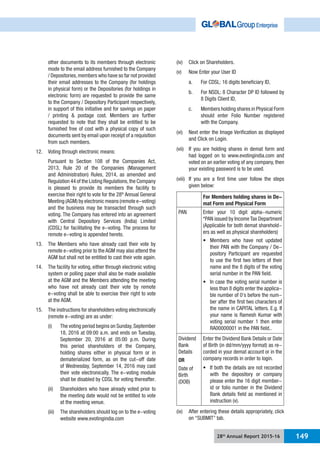 28th
Annual Report 2015-16 149
other documents to its members through electronic
mode to the email address furnished to the Company
/ Depositories,members who have so far not provided
their email addresses to the Company (for holdings
in physical form) or the Depositories (for holdings in
electronic form) are requested to provide the same
to the Company / Depository Participant respectively,
in support of this initiative and for savings on paper
/ printing & postage cost. Members are further
requested to note that they shall be entitled to be
furnished free of cost with a physical copy of such
documents sent by email upon receipt of a requisition
from such members.
12. Voting through electronic means:
Pursuant to Section 108 of the Companies Act,
2013, Rule 20 of the Companies (Management
and Administration) Rules, 2014, as amended and
Regulation 44 of the Listing Regulations,the Company
is pleased to provide its members the facility to
exercise their right to vote for the 28th
Annual General
Meeting (AGM) by electronic means (remote e-voting)
and the business may be transacted through such
voting. The Company has entered into an agreement
with Central Depository Services (India) Limited
(CDSL) for facilitating the e-voting. The process for
remote e-voting is appended hereto.
13. The Members who have already cast their vote by
remote e-voting prior to the AGM may also attend the
AGM but shall not be entitled to cast their vote again.
14. The facility for voting, either through electronic voting
system or polling paper shall also be made available
at the AGM and the Members attending the meeting
who have not already cast their vote by remote
e-voting shall be able to exercise their right to vote
at the AGM.
15. The instructions for shareholders voting electronically
(remote e-voting) are as under:
(i) The voting period begins on Sunday,September
18, 2016 at 09:00 a.m. and ends on Tuesday,
September 20, 2016 at 05:00 p.m. During
this period shareholders of the Company,
holding shares either in physical form or in
dematerialized form, as on the cut-off date
of Wednesday, September 14, 2016 may cast
their vote electronically. The e-voting module
shall be disabled by CDSL for voting thereafter.
(ii) Shareholders who have already voted prior to
the meeting date would not be entitled to vote
at the meeting venue.
(iii) The shareholders should log on to the e-voting
website www.evotingindia.com
(iv) Click on Shareholders.
(v) Now Enter your User ID
a. For CDSL: 16 digits beneficiary ID,
b. For NSDL: 8 Character DP ID followed by
8 Digits Client ID,
c. Members holding shares in Physical Form
should enter Folio Number registered
with the Company.
(vi) Next enter the Image Verification as displayed
and Click on Login.
(vii) If you are holding shares in demat form and
had logged on to www.evotingindia.com and
voted on an earlier voting of any company, then
your existing password is to be used.
(viii) If you are a first time user follow the steps
given below:
For Members holding shares in De-
mat Form and Physical Form
PAN Enter your 10 digit alpha-numeric
*PAN issued by Income Tax Department
(Applicable for both demat sharehold-
ers as well as physical shareholders)
their PAN with the Company / De-
pository Participant are requested
to use the first two letters of their
name and the 8 digits of the voting
serial number in the PAN field.
less than 8 digits enter the applica-
ble number of 0’s before the num-
ber after the first two characters of
the name in CAPITAL letters. E.g. If
your name is Ramesh Kumar with
voting serial number 1 then enter
RA00000001 in the PAN field..
Dividend
Bank
Details
OR
Date of
Birth
(DOB)
Enter the Dividend Bank Details or Date
of Birth (in dd/mm/yyyy format) as re-
corded in your demat account or in the
company records in order to login.
with the depository or company
please enter the 16 digit member-
id or folio number in the Dividend
Bank details field as mentioned in
instruction (v).
(ix) After entering these details appropriately, click
on “SUBMIT” tab.
 