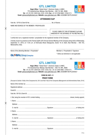 GTL LIMITED
Regd. Office: “Global Vision”, Electronic Sadan-II, MIDC,
TTC Industrial Area, Mahape, Navi Mumbai - 400 710. MH., INDIA
Tel: +91 22 2761 2929 Extn: 2232-2235; Fax: +91 22 2768 9990 / 2768 0171.
Email: gtlshares@gtllimited.com; Website: www.gtllimited.com; CIN: L40300MH1987PLC045657
ATTENDANCE SLIP
Folio No. / DP ID & Client ID No.: ...................................................... No. of Shares: ............................................................
NAME AND ADDRESS OF THE MEMBER / PROXYHOLDER:
.............................................................................................
.............................................................................................
.............................................................................................
I certify that I am a registered member / proxyholder for the registered member of the Company.
I hereby record my presence at the Twenty Eighth (28th
) Annual General Meeting of the Company being held on Wednesday,
September 21, 2016, at 11:00 a.m. at Vishnudas Bhave Natyagruha, Sector 16-A, Vashi, Navi Mumbai - 400 703,
Maharashtra, India.
....................................................................... ......................................................................
Name of the attending Member / Proxyholder* Member’s / Proxyholder’s* Signature
* Strike out whichever is not applicable
GTL LIMITED
Regd. Office: “Global Vision”, Electronic Sadan-II, MIDC,
TTC Industrial Area, Mahape, Navi Mumbai - 400 710. MH., INDIA
Tel: +91 22 2761 2929 Extn: 2232-2235; Fax: +91 22 2768 9990 / 2768 0171.
Email: gtlshares@gtllimited.com; Website: www.gtllimited.com; CIN: L40300MH1987PLC045657
FORM NO. MGT-11
PROXY FORM
[Pursuant to Section 105(6) of the Companies Act, 2013 and Rule 19(3) of the Companies (Management and Administration) Rules, 2014]
Name of the member (s): .....................................................................................................................................................
Registered address: ............................................................................................................................................................
Email ID: .............................................................................................................................................................................
Folio No / DP ID & Client ID: .................................................................................................................................................
I / We, being the member of GTL Limited holding ............................................................................ shares, hereby appoint,
1. Name: .............................................................................................................................................................................
Address: .........................................................................................................................................................................
E-mail Id: …………........................................................Signature ........................................................, or failing him
2. Name: .............................................................................................................................................................................
Address:..........................................................................................................................................................................
E-mail Id: .........................................................................Signature ......................................................., or failing him
3. Name: .............................................................................................................................................................................
Address: .........................................................................................................................................................................
E-mail Id: ........................................................................ Signature ….........................................................................
PLEASE COMPLETE THIS ATTENDANCE SLIP AND
HANDOVER AT THE ENTRANCE OF THE MEETING HALL
P.T.O.
 